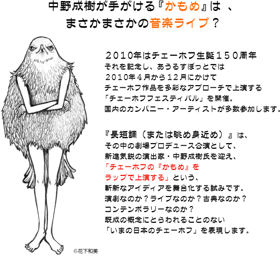 中野成樹が手がける 『かもめ』 は 、まさかまさかの音楽ライブ？２０１０年はチェーホフ生誕１５０周年それを記念し、あうるすぽっとでは２０１０年４月から１２月にかけてチェーホフ作品を多彩なアプローチで上演する「チェーホフフェスティバル」を開催。国内のカンパニー・アーティストが多数参加します。『長短調（または眺め身近め）』は、その中の劇場プロデュース公演として、新進気鋭の演出家・中野成樹氏を迎え、「チェーホフの『かもめ』をラップで上演する」という、斬新なアイディアを舞台化する試みです。演劇なのか？ライブなのか？古典なのか？コンテンポラリーなのか？既成の概念にとらわれることのない「いまの日本のチェーホフ」を表現します。
